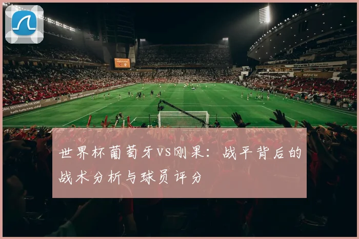 世界杯葡萄牙vs刚果：战平背后的战术分析与球员评分