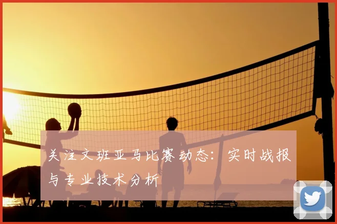 关注文班亚马比赛动态:实时战报与专业技术分析