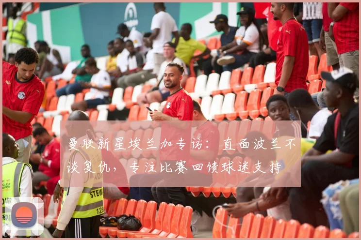 曼联新星埃兰加专访：直面波兰不谈复仇，专注比赛回馈球迷支持