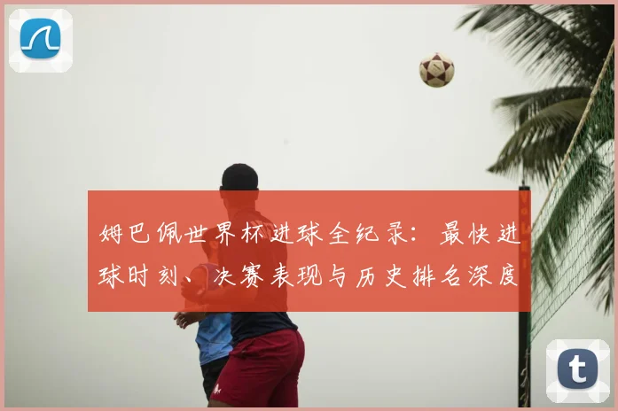 姆巴佩世界杯进球全纪录：最快进球时刻、决赛表现与历史排名深度解析
