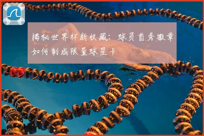 揭秘世界杯新收藏：球员首秀徽章如何制成限量球星卡