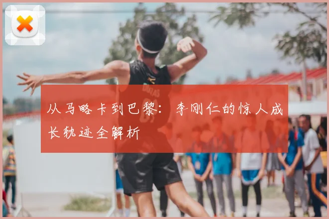 从马略卡到巴黎：李刚仁的惊人成长轨迹全解析