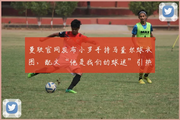 曼联官网发布小罗手持马奎尔球衣图，配文“他是我们的球迷”引热议