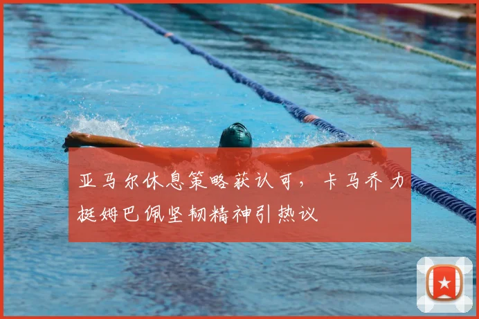 亚马尔休息策略获认可，卡马乔力挺姆巴佩坚韧精神引热议