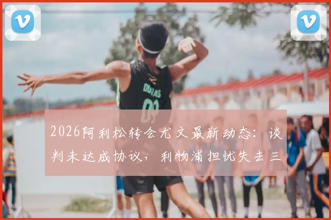 2026阿利松转会尤文最新动态:谈判未达成协议,利物浦担忧失去三位核心球员