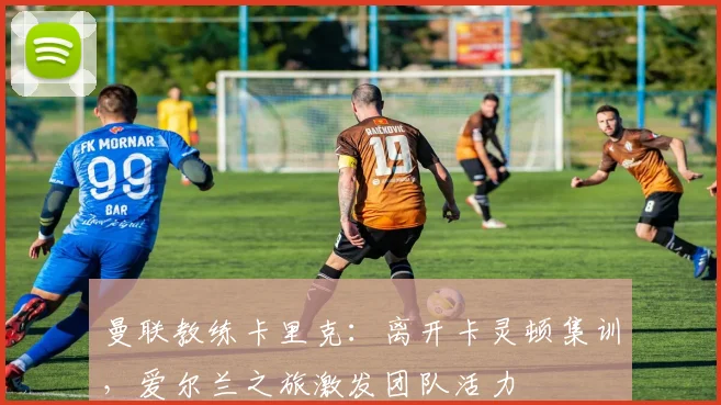 曼联教练卡里克：离开卡灵顿集训，爱尔兰之旅激发团队活力