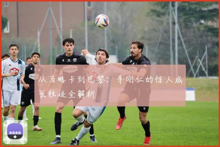 从马略卡到巴黎：李刚仁的惊人成长轨迹全解析