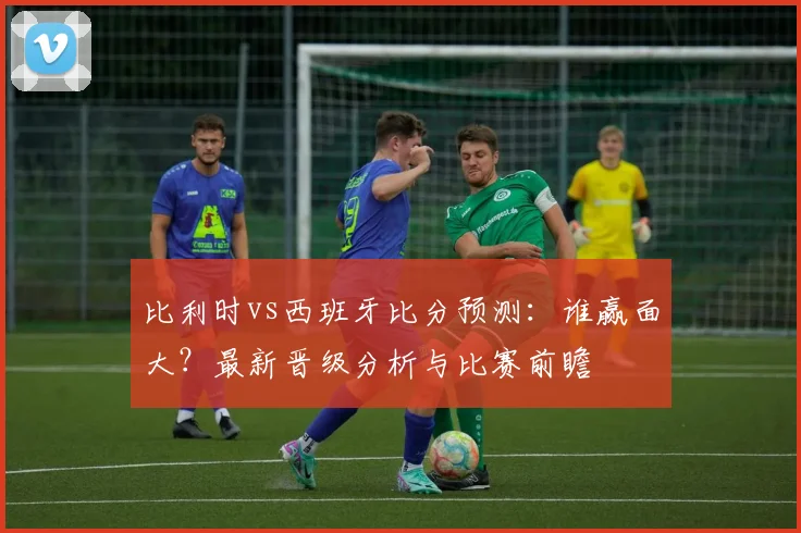 比利时vs西班牙比分预测：谁赢面大？最新晋级分析与比赛前瞻