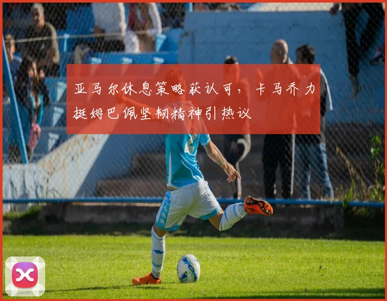 亚马尔休息策略获认可,卡马乔力挺姆巴佩坚韧精神引热议