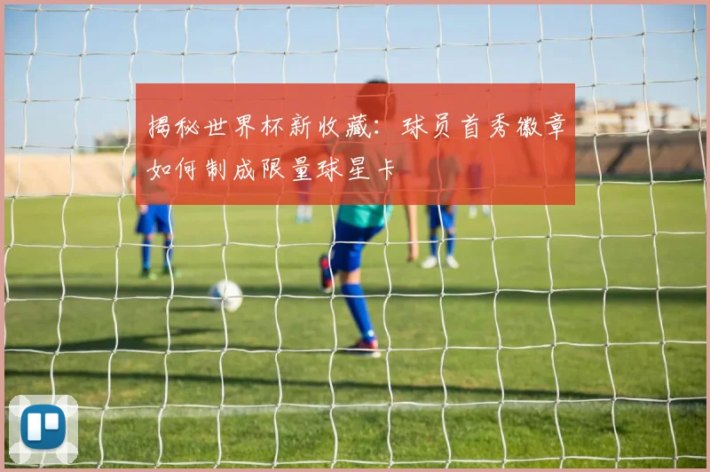 揭秘世界杯新收藏：球员首秀徽章如何制成限量球星卡