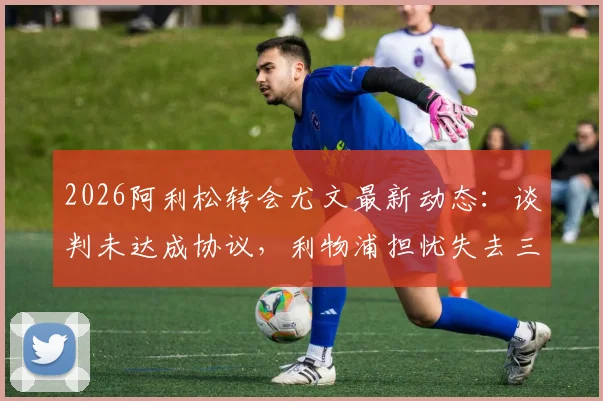2026阿利松转会尤文最新动态：谈判未达成协议，利物浦担忧失去三位核心球员