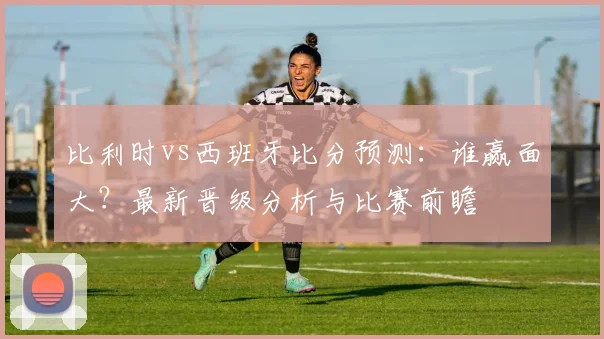 比利时vs西班牙比分预测：谁赢面大？最新晋级分析与比赛前瞻