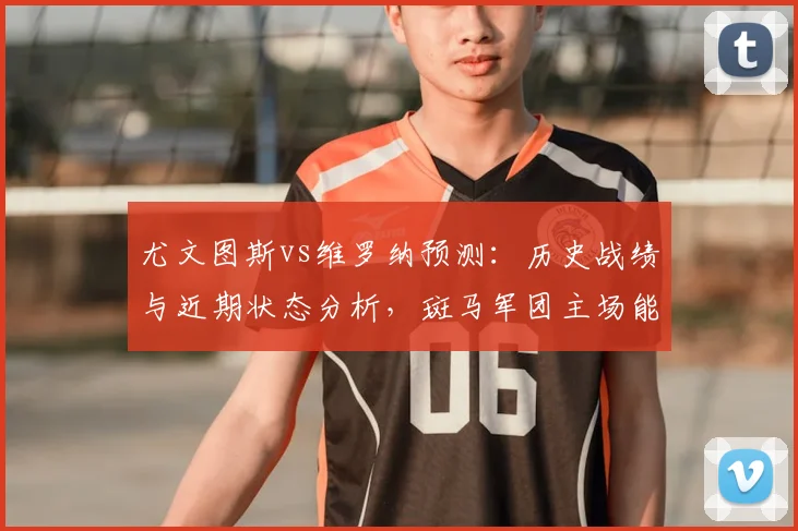 尤文图斯vs维罗纳预测：历史战绩与近期状态分析，斑马军团主场能否轻松取胜？